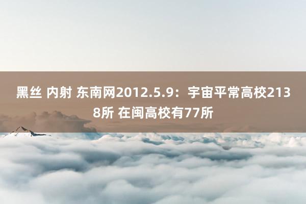 黑丝 内射 东南网2012.5.9:宇宙平常高校2138所 在闽高校有77所