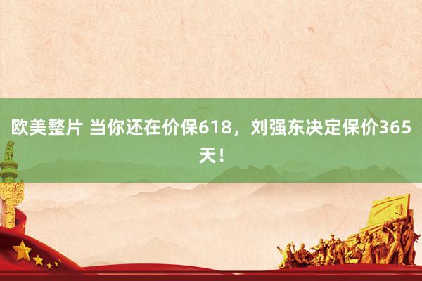 欧美整片 当你还在价保618，刘强东决定保价365天！