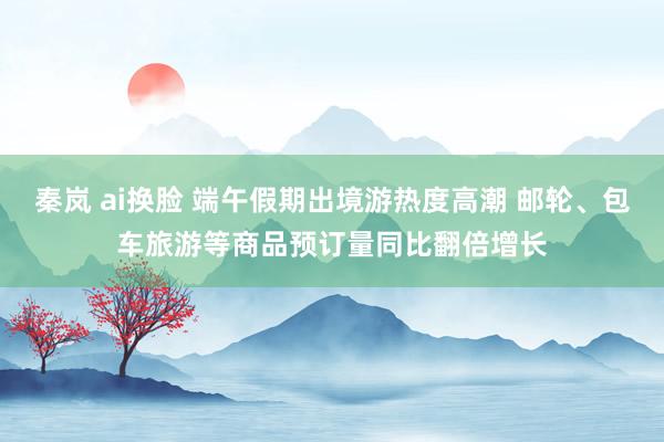 秦岚 ai换脸 端午假期出境游热度高潮 邮轮、包车旅游等商品预订量同比翻倍增长