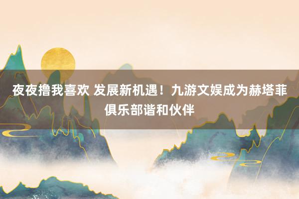 夜夜撸我喜欢 发展新机遇！九游文娱成为赫塔菲俱乐部谐和伙伴