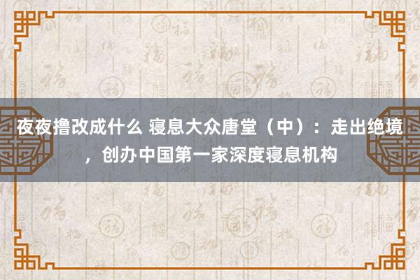夜夜撸改成什么 寝息大众唐堂（中）：走出绝境，创办中国第一家深度寝息机构