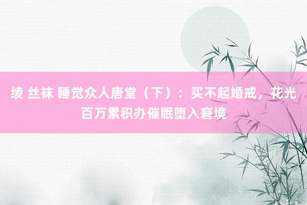 绫 丝袜 睡觉众人唐堂（下）：买不起婚戒，花光百万累积办催眠堕入窘境