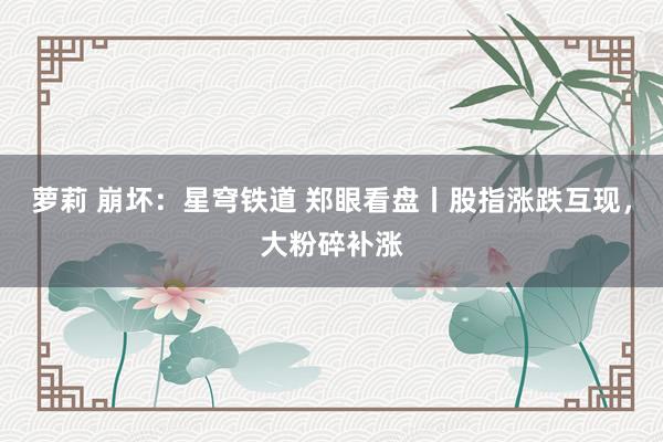 萝莉 崩坏：星穹铁道 郑眼看盘丨股指涨跌互现，大粉碎补涨