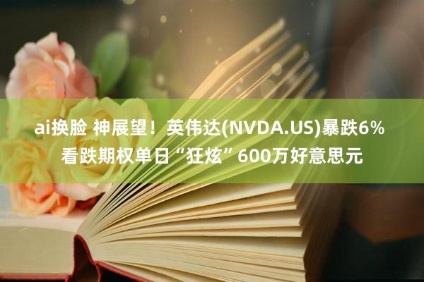 ai换脸 神展望！英伟达(NVDA.US)暴跌6% 看跌期权单日“狂炫”600万好意思元