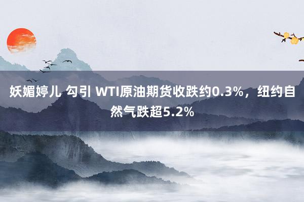 妖媚婷儿 勾引 WTI原油期货收跌约0.3%，纽约自然气跌超5.2%
