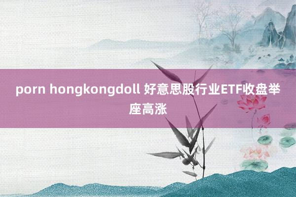porn hongkongdoll 好意思股行业ETF收盘举座高涨