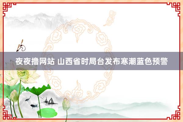 夜夜撸网站 山西省时局台发布寒潮蓝色预警