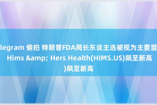 telegram 偷拍 特朗普FDA局长东谈主选被视为主要盟友 Hims & Hers Health(HIMS.US)飙至新高
