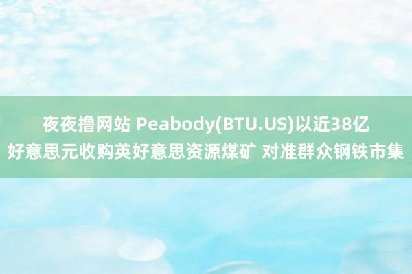 夜夜撸网站 Peabody(BTU.US)以近38亿好意思元收购英好意思资源煤矿 对准群众钢铁市集