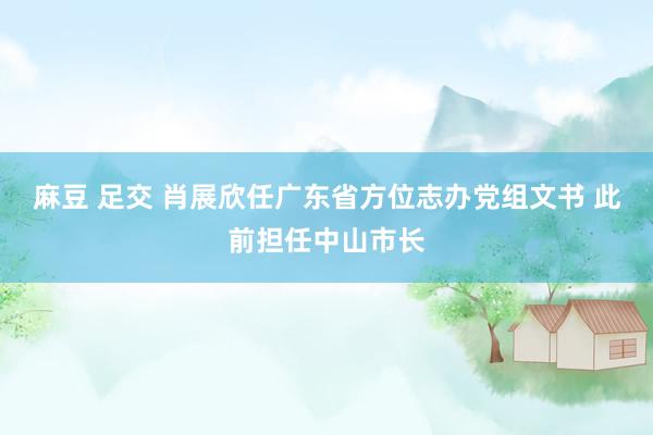 麻豆 足交 肖展欣任广东省方位志办党组文书 此前担任中山市长
