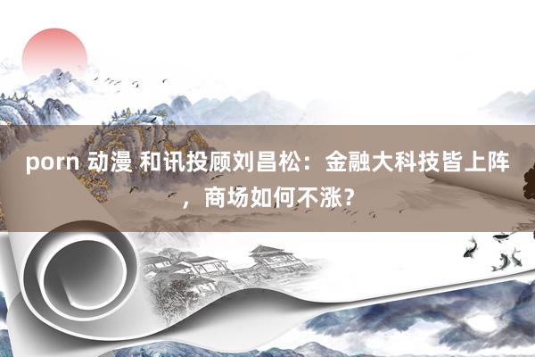 porn 动漫 和讯投顾刘昌松：金融大科技皆上阵，商场如何不涨？