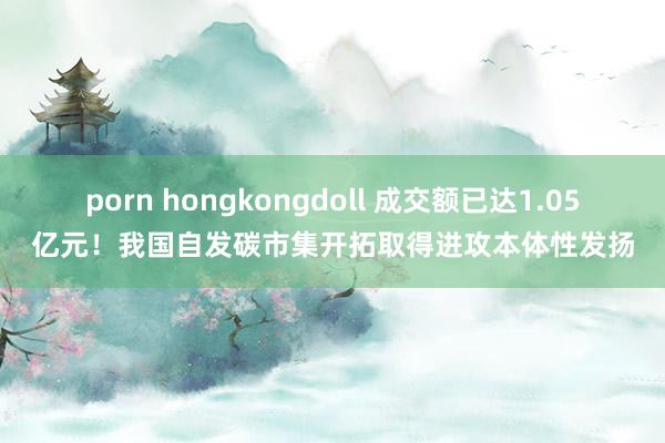 porn hongkongdoll 成交额已达1.05亿元！我国自发碳市集开拓取得进攻本体性发扬