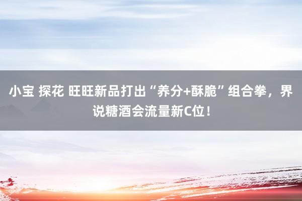 小宝 探花 旺旺新品打出“养分+酥脆”组合拳，界说糖酒会流量新C位！